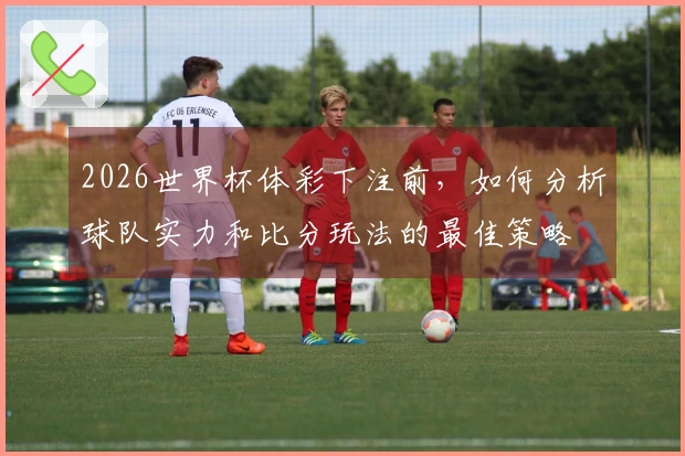 2026世界杯体彩下注前，如何分析球队实力和比分玩法的最佳策略
