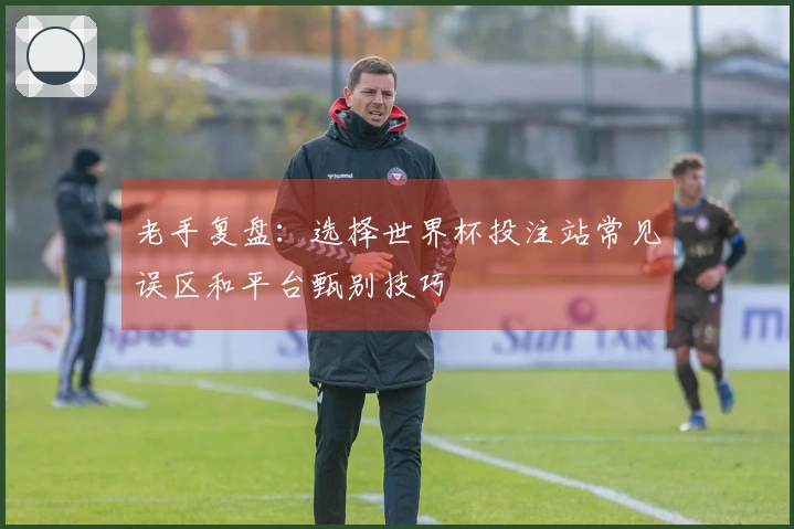 老手复盘：选择世界杯投注站常见误区和平台甄别技巧