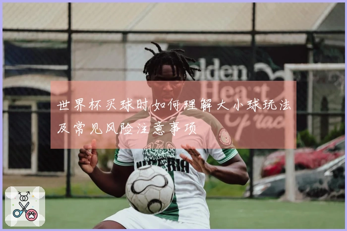 世界杯买球时如何理解大小球玩法及常见风险注意事项