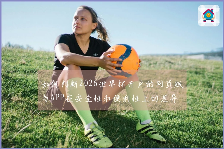 如何判断2026世界杯开户的网页版与APP在安全性和便利性上的差异